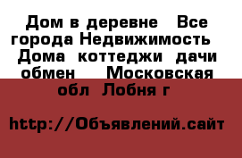 Дом в деревне - Все города Недвижимость » Дома, коттеджи, дачи обмен   . Московская обл.,Лобня г.